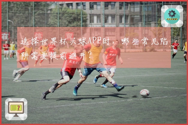 选择世界杯买球APP时，哪些常见陷阱需要提前避开？