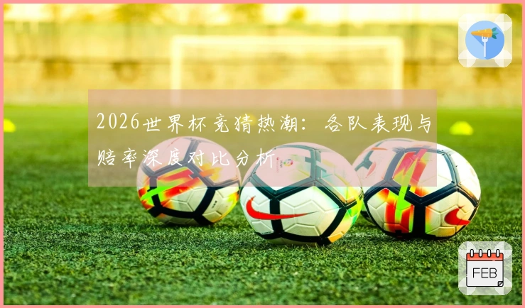 2026世界杯竞猜热潮：各队表现与赔率深度对比分析