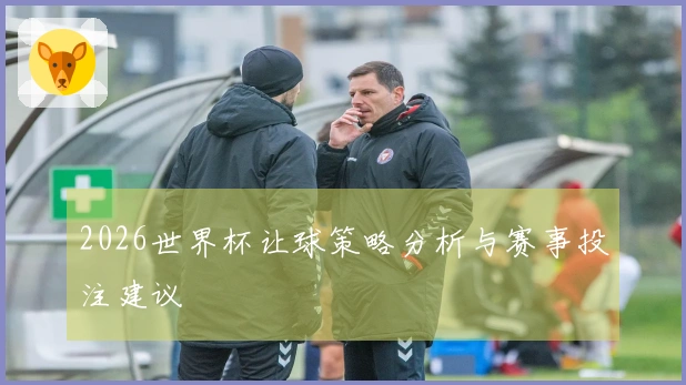 2026世界杯让球策略分析与赛事投注建议